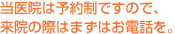 当医院は予約制ですので、来院の際はまずはお電話を。